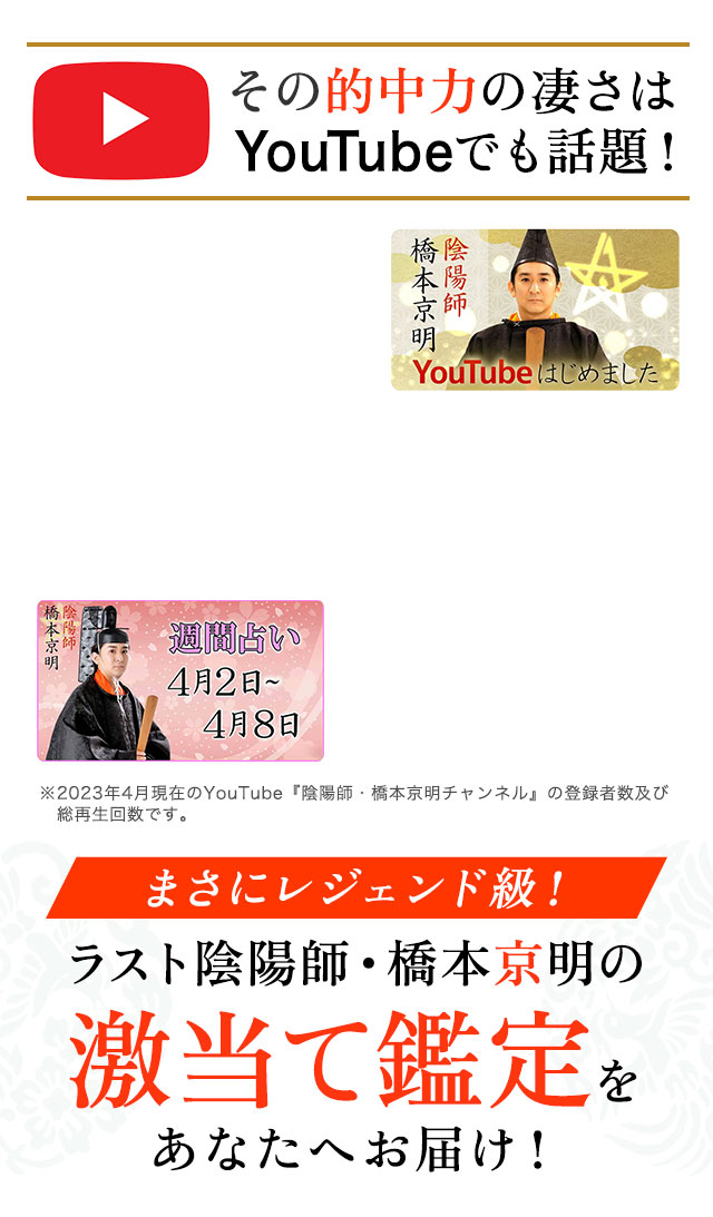 その的中力の凄さはYouTubeでも話題！ ※2023年4月現在のYouTube『陰陽師・橋本京明チャンネル』の登録者数及び総再生回数です。 まさにレジェンド級！ ラスト陰陽師・橋本京明の激当て鑑定をあなたへお届け！