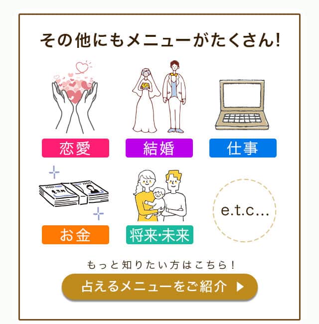 その他にもメニューがたくさん！ 恋愛 結婚 仕事 お金 将来・未来 etc... もっと知りたい方はこちら！