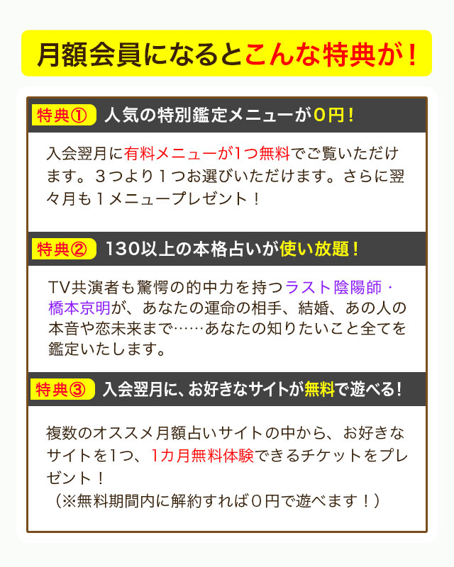 月額会員になるとこんな特典が！ 特典① 人気の特別鑑定メニューが０円！ 入会翌月に有料メニューが1つ無料でご覧いただけます。３つより１つお選びいただけます。さらに翌々月も１メニュープレゼント！ 特典② 130以上の本格占いが使い放題！ TV共演者も驚愕の的中力を持つラスト陰陽師・橋本京明が、あなたの運命の相手、結婚、あの人の本音や恋未来まで……あなたの知りたいこと全てを鑑定いたします。 特典③ 入会翌月に、お好きなサイトが無料で遊べる！ 複数のオススメ月額占いサイトの中から、お好きなサイトを1つ、1カ月無料体験できるチケットをプレゼント！（※無料期間内に解約すれば０円で遊べます！）